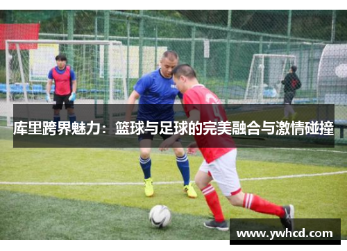 库里跨界魅力:篮球与足球的完美融合与激情碰撞 库里跨界魅力:篮球与足球的完美融合与激情碰撞
