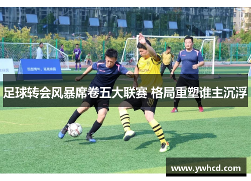 足球转会风暴席卷五大联赛 格局重塑谁主沉浮 足球转会风暴席卷五大联赛 格局重塑谁主沉浮