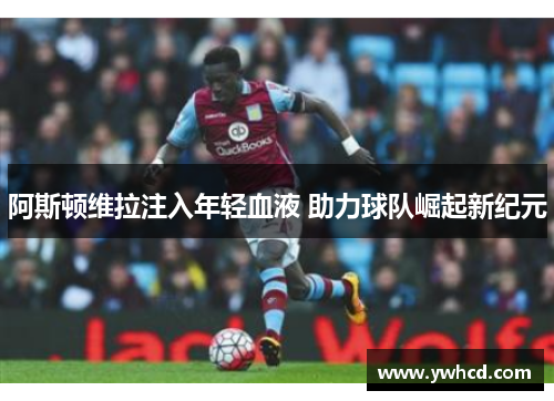 阿斯顿维拉注入年轻血液 助力球队崛起新纪元