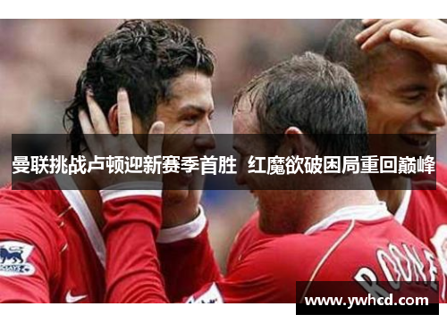 曼联挑战卢顿迎新赛季首胜  红魔欲破困局重回巅峰